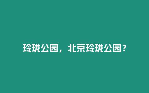 玲瓏公園，北京玲瓏公園？