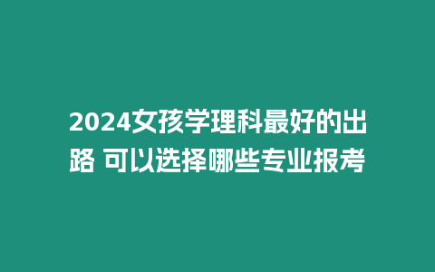 2024女孩學(xué)理科最好的出路 可以選擇哪些專業(yè)報考