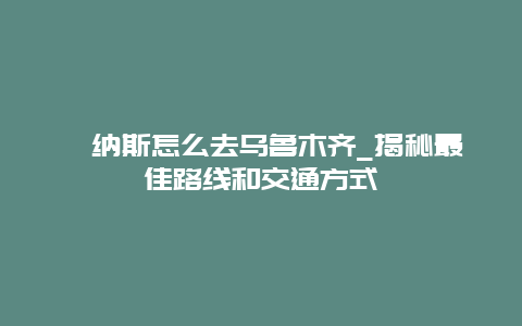 喀納斯怎么去烏魯木齊_揭秘最佳路線和交通方式
