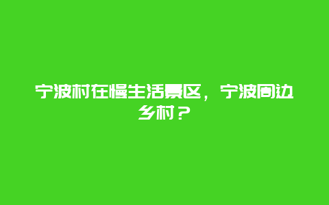 寧波村在慢生活景區，寧波周邊鄉村？