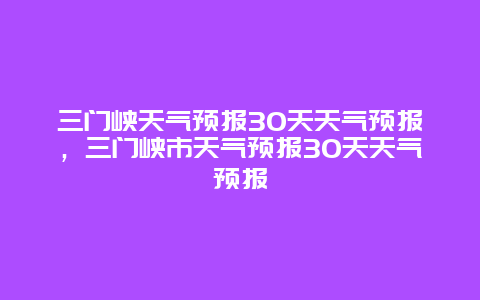 三門(mén)峽天氣預(yù)報(bào)30天天氣預(yù)報(bào)，三門(mén)峽市天氣預(yù)報(bào)30天天氣預(yù)報(bào)