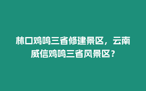 林口雞鳴三省修建景區(qū)，云南威信雞鳴三省風(fēng)景區(qū)？