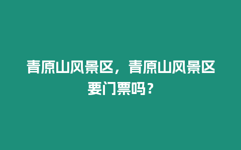 青原山風景區，青原山風景區要門票嗎？