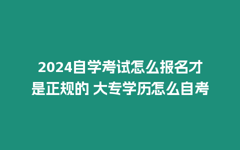 2024自學(xué)考試怎么報(bào)名才是正規(guī)的 大專(zhuān)學(xué)歷怎么自考
