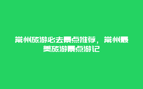 常州旅游必去景點推薦，常州最美旅游景點游記