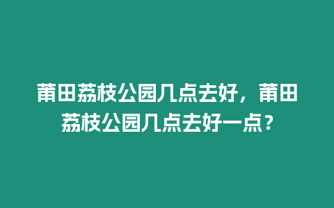 莆田荔枝公園幾點(diǎn)去好，莆田荔枝公園幾點(diǎn)去好一點(diǎn)？
