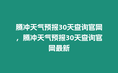 騰沖天氣預報30天查詢官網，騰沖天氣預報30天查詢官網最新