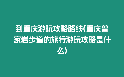 到重慶游玩攻略路線(重慶曾家?guī)r步道的旅行游玩攻略是什么)