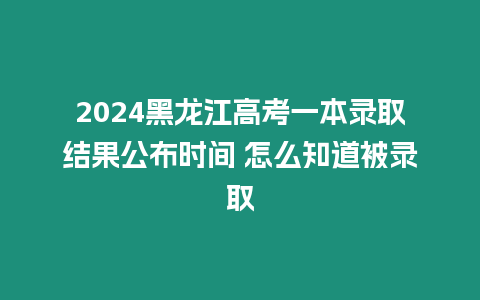2024黑龍江高考一本錄取結(jié)果公布時間 怎么知道被錄取