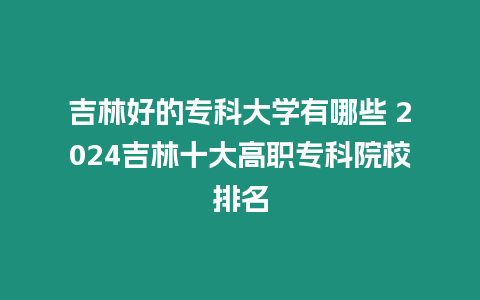 吉林好的專科大學有哪些 2024吉林十大高職專科院校排名