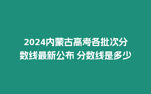 2024內蒙古高考各批次分數線最新公布 分數線是多少
