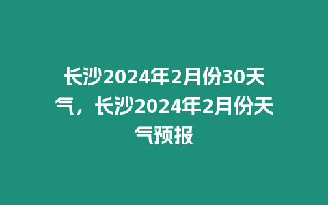 長沙2024年2月份30天氣，長沙2024年2月份天氣預報
