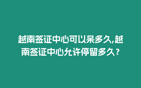 越南簽證中心可以呆多久,越南簽證中心允許停留多久？
