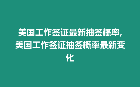 美國(guó)工作簽證最新抽簽概率,美國(guó)工作簽證抽簽概率最新變化