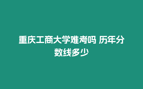 重慶工商大學(xué)難考嗎 歷年分?jǐn)?shù)線(xiàn)多少