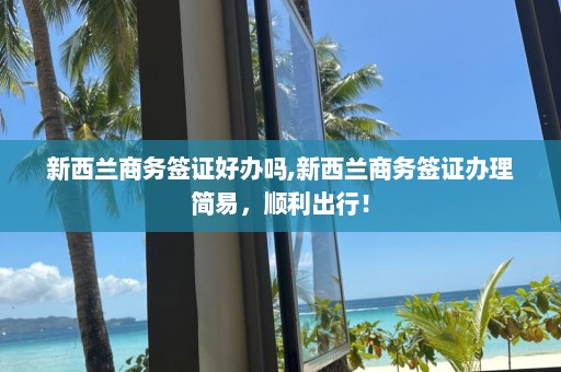 新西蘭商務(wù)簽證好辦嗎,新西蘭商務(wù)簽證辦理簡易，順利出行！