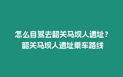 怎么自駕去韶關馬壩人遺址？ 韶關馬壩人遺址乘車路線