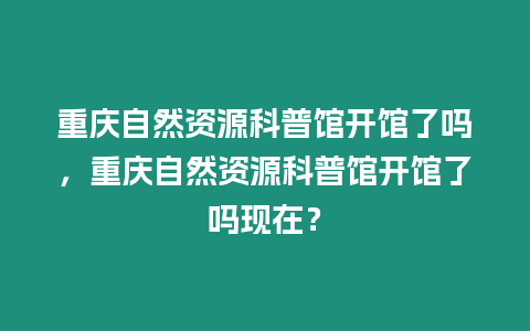 重慶自然資源科普館開館了嗎，重慶自然資源科普館開館了嗎現(xiàn)在？
