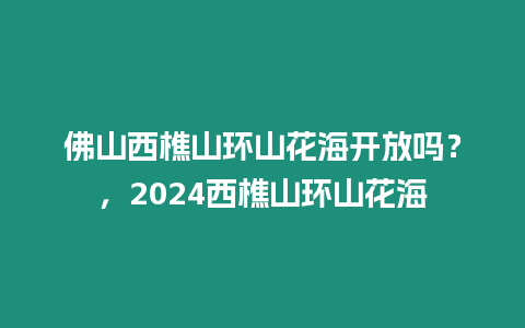 佛山西樵山環(huán)山花海開放嗎？，2024西樵山環(huán)山花海