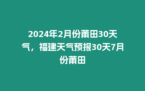 2024年2月份莆田30天氣，福建天氣預(yù)報30天7月份莆田