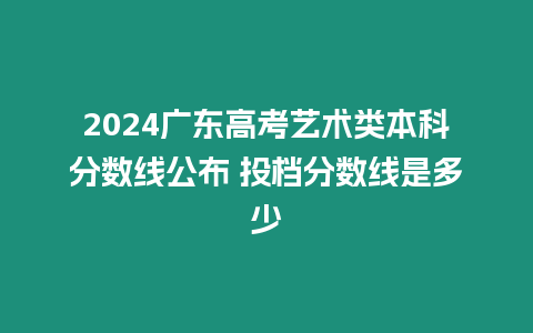 2024廣東高考藝術(shù)類本科分?jǐn)?shù)線公布 投檔分?jǐn)?shù)線是多少