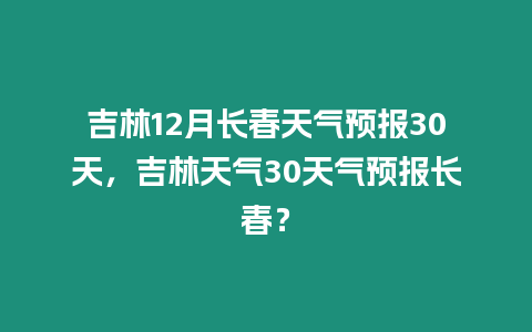 吉林12月長春天氣預報30天，吉林天氣30天氣預報長春？