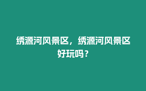 繡源河風(fēng)景區(qū)，繡源河風(fēng)景區(qū)好玩嗎？