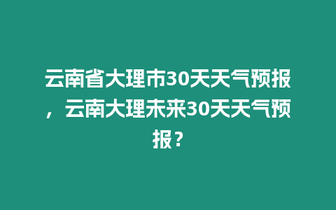 云南省大理市30天天氣預(yù)報，云南大理未來30天天氣預(yù)報？