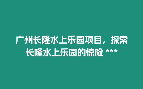 廣州長(zhǎng)隆水上樂(lè)園項(xiàng)目，探索長(zhǎng)隆水上樂(lè)園的驚險(xiǎn) ***