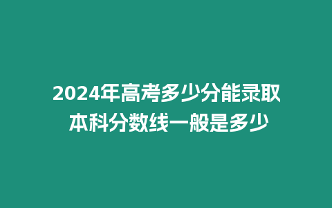 2024年高考多少分能錄取 本科分?jǐn)?shù)線一般是多少