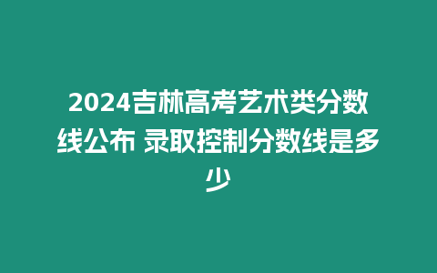 2024吉林高考藝術(shù)類分數(shù)線公布 錄取控制分數(shù)線是多少