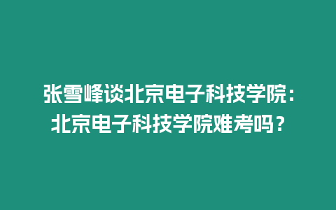 張雪峰談北京電子科技學院：北京電子科技學院難考嗎？