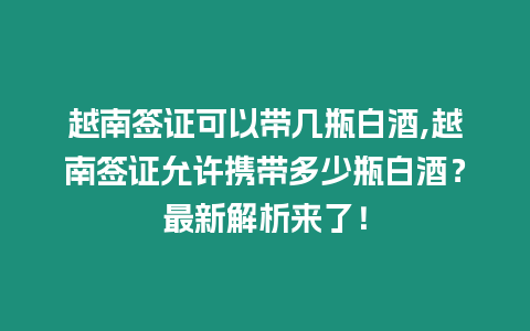 越南簽證可以帶幾瓶白酒,越南簽證允許攜帶多少瓶白酒？最新解析來了！