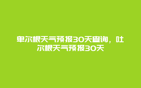 卑爾根天氣預(yù)報(bào)30天查詢，吐爾根天氣預(yù)報(bào)30天