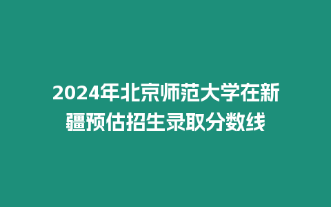 2024年北京師范大學在新疆預估招生錄取分數線