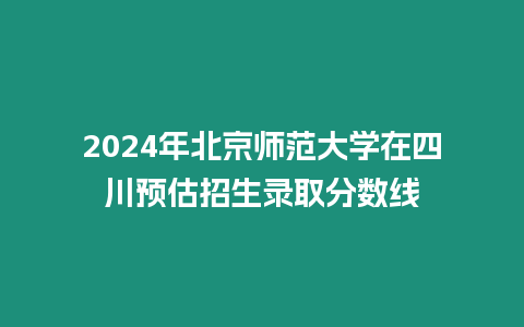 2024年北京師范大學(xué)在四川預(yù)估招生錄取分?jǐn)?shù)線
