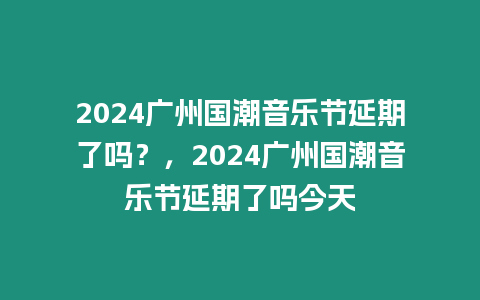 2024廣州國潮音樂節延期了嗎？，2024廣州國潮音樂節延期了嗎今天