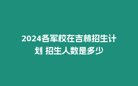 2024各軍校在吉林招生計劃 招生人數是多少