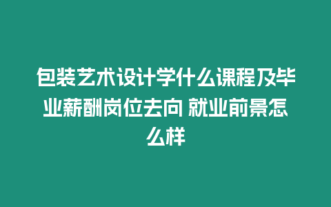 包裝藝術設計學什么課程及畢業薪酬崗位去向 就業前景怎么樣