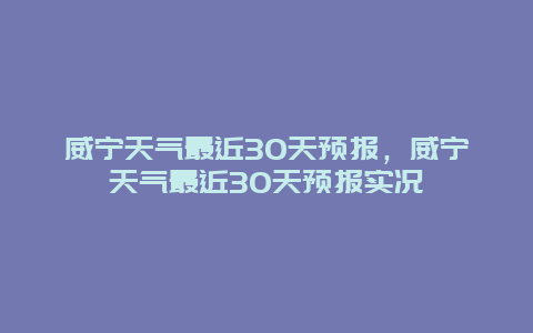 威寧天氣最近30天預報，威寧天氣最近30天預報實況