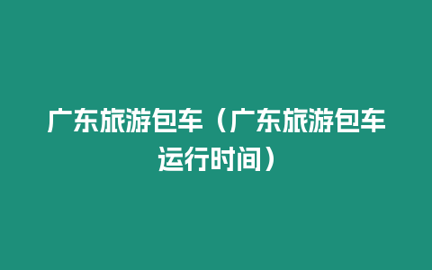 廣東旅游包車（廣東旅游包車運行時間）