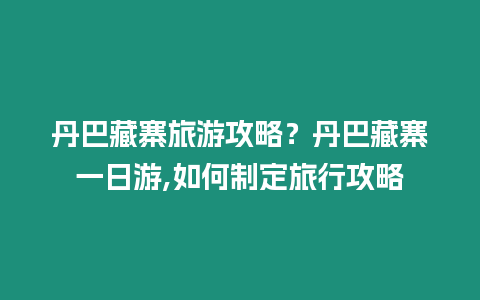 丹巴藏寨旅游攻略？丹巴藏寨一日游,如何制定旅行攻略