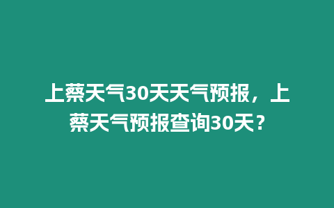 上蔡天氣30天天氣預報，上蔡天氣預報查詢30天？