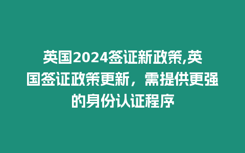 英國2024簽證新政策,英國簽證政策更新，需提供更強的身份認證程序