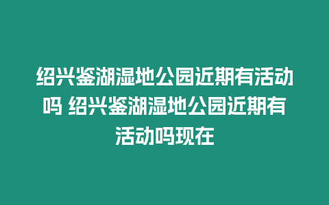 紹興鑒湖濕地公園近期有活動嗎 紹興鑒湖濕地公園近期有活動嗎現(xiàn)在