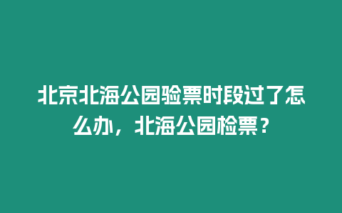 北京北海公園驗票時段過了怎么辦，北海公園檢票？