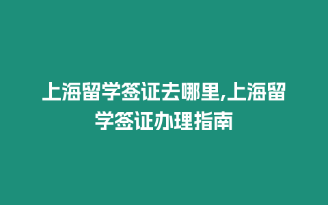 上海留學(xué)簽證去哪里,上海留學(xué)簽證辦理指南