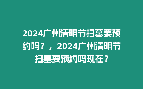 2024廣州清明節掃墓要預約嗎？，2024廣州清明節掃墓要預約嗎現在？