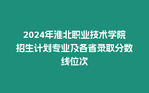 2024年淮北職業技術學院招生計劃專業及各省錄取分數線位次