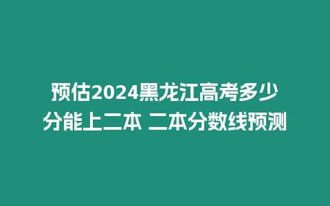 預(yù)估2024黑龍江高考多少分能上二本 二本分?jǐn)?shù)線預(yù)測